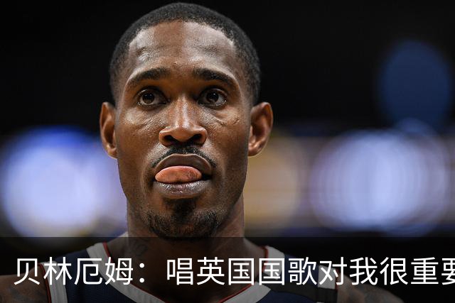 贝林厄姆：唱英国国歌对我很重要，这让我想起帮我一路走来的人们